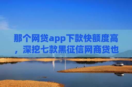 那个网贷app下款快额度高，深挖七款黑征信网商贷也能下款