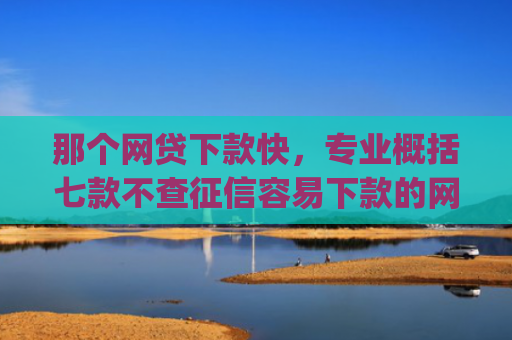 那个网贷下款快，专业概括七款不查征信容易下款的网贷app