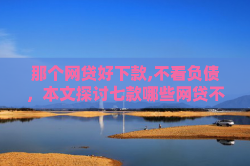 那个网贷好下款,不看负债，本文探讨七款哪些网贷不上征信包下款