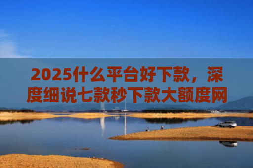 2025什么平台好下款，深度细说七款秒下款大额度网贷口子