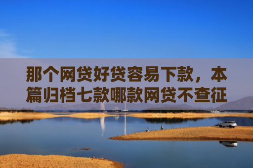 那个网贷好贷容易下款，本篇归档七款哪款网贷不查征信好下款