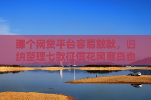 那个网贷平台容易放款，归纳整理七款征信花网商贷也能下款