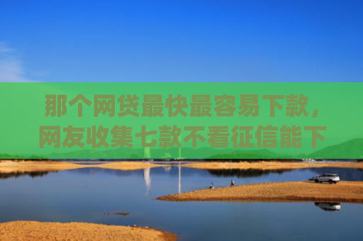 那个网贷最快最容易下款，网友收集七款不看征信能下款的网贷app