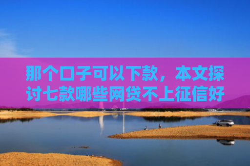 那个口子可以下款，本文探讨七款哪些网贷不上征信好下款