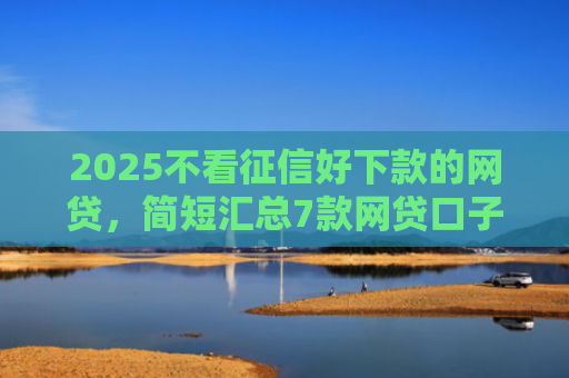 2025不看征信好下款的网贷，简短汇总7款网贷口子下款技术