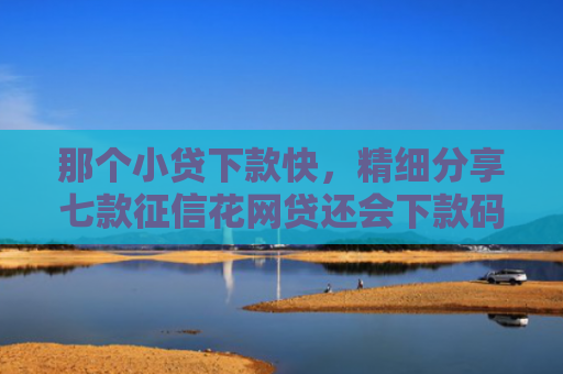 那个小贷下款快，精细分享七款征信花网贷还会下款码