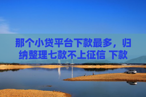 那个小贷平台下款最多，归纳整理七款不上征信 下款快的网贷