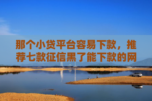 那个小贷平台容易下款，推荐七款征信黑了能下款的网贷吗