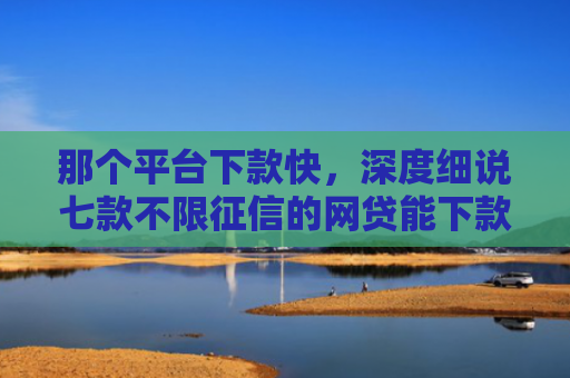 那个平台下款快，深度细说七款不限征信的网贷能下款吗
