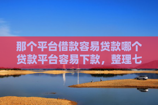 那个平台借款容易贷款哪个贷款平台容易下款，整理七款征信好什么网贷可以下款