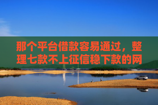 那个平台借款容易通过，整理七款不上征信稳下款的网贷