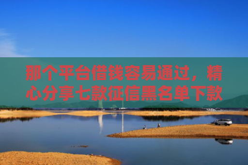 那个平台借钱容易通过，精心分享七款征信黑名单下款的网贷