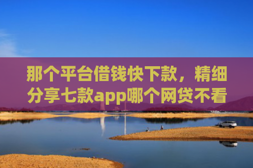 那个平台借钱快下款，精细分享七款app哪个网贷不看征信下款快