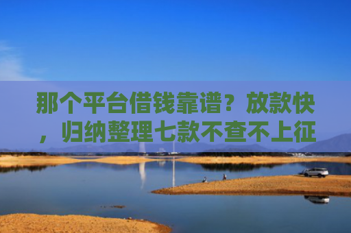 那个平台借钱靠谱？放款快，归纳整理七款不查不上征信好下款网贷