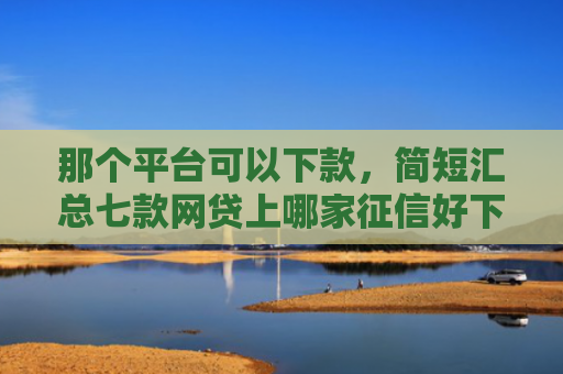 那个平台可以下款，简短汇总七款网贷上哪家征信好下款快