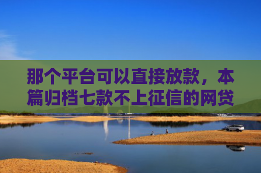 那个平台可以直接放款，本篇归档七款不上征信的网贷容易下款