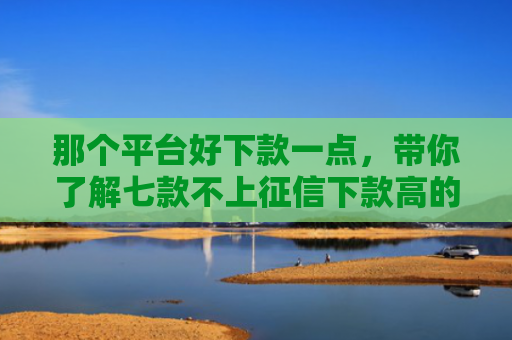 那个平台好下款一点，带你了解七款不上征信下款高的网贷