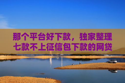 那个平台好下款，独家整理七款不上征信包下款的网贷