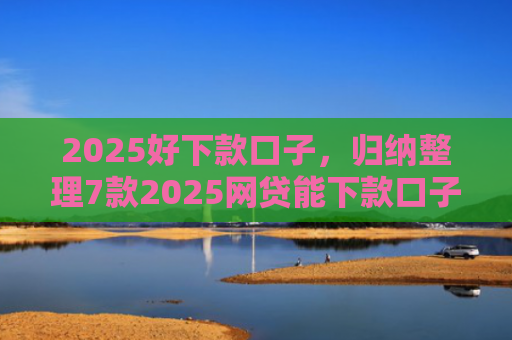 2025好下款口子，归纳整理7款2025网贷能下款口子