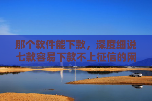 那个软件能下款，深度细说七款容易下款不上征信的网贷