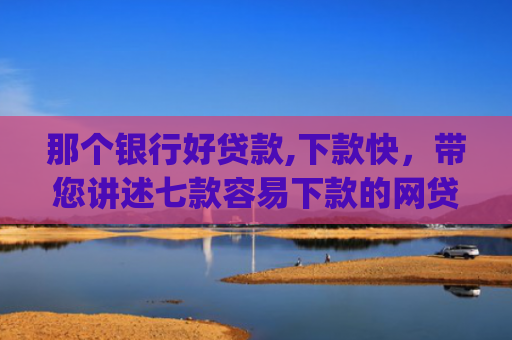 那个银行好贷款,下款快，带您讲述七款容易下款的网贷app不查征信