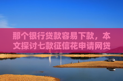 那个银行贷款容易下款，本文探讨七款征信花申请网贷能下款吗