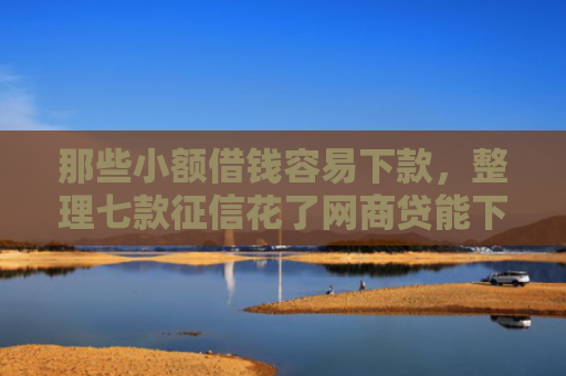 那些小额借钱容易下款，整理七款征信花了网商贷能下款吗