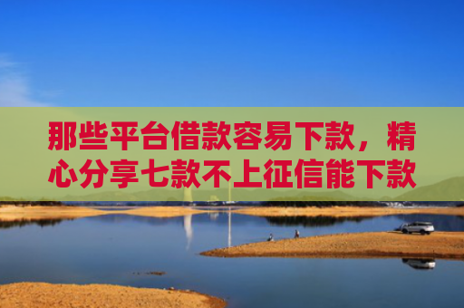 那些平台借款容易下款，精心分享七款不上征信能下款的网贷
