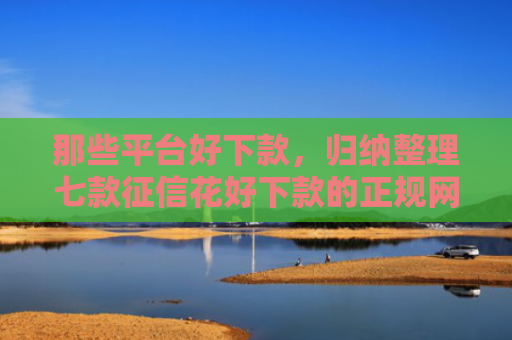 那些平台好下款，归纳整理七款征信花好下款的正规网贷