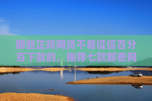 那些正规网贷不看征信百分百下款的，推荐七款那些网贷不上征信下款快