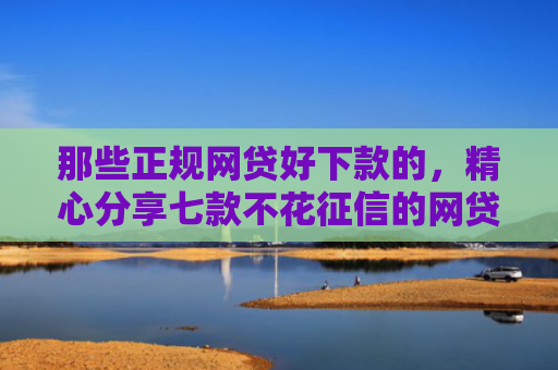 那些正规网贷好下款的，精心分享七款不花征信的网贷能下款吗