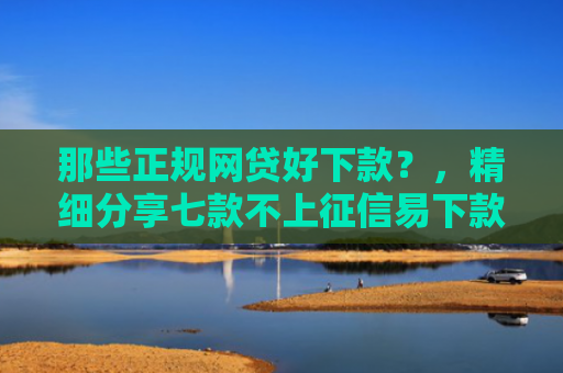 那些正规网贷好下款？，精细分享七款不上征信易下款的网贷