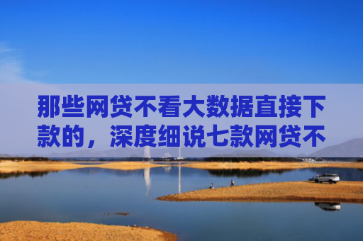 那些网贷不看大数据直接下款的，深度细说七款网贷不上征信口子好下款