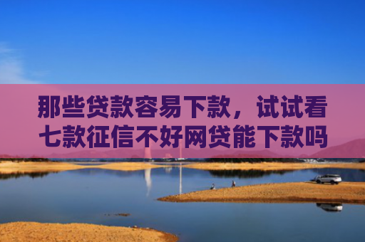 那些贷款容易下款，试试看七款征信不好网贷能下款吗6