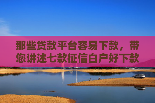 那些贷款平台容易下款，带您讲述七款征信白户好下款的网贷