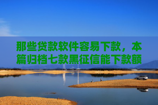 那些贷款软件容易下款，本篇归档七款黑征信能下款额度网贷