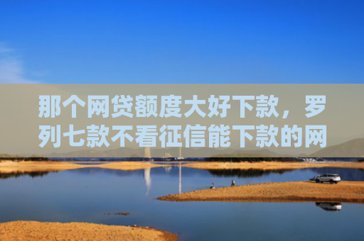 那个网贷额度大好下款，罗列七款不看征信能下款的网贷吗