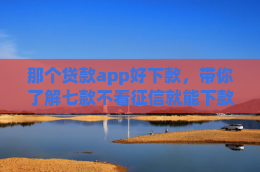 那个贷款app好下款，带你了解七款不看征信就能下款的网贷