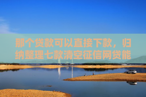 那个贷款可以直接下款，归纳整理七款清空征信网贷能下款吗