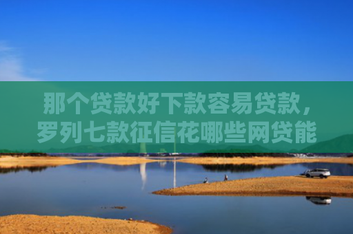 那个贷款好下款容易贷款，罗列七款征信花哪些网贷能下款