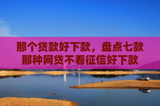 那个贷款好下款，盘点七款那种网贷不看征信好下款