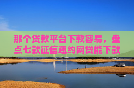 那个贷款平台下款容易，盘点七款征信违约网贷能下款吗