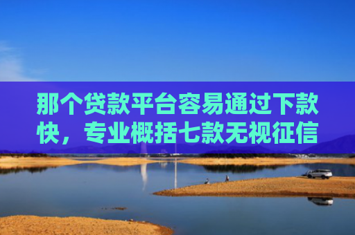 那个贷款平台容易通过下款快，专业概括七款无视征信下款可靠吗网贷