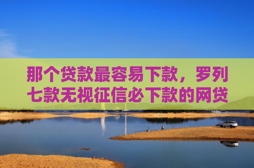 那个贷款最容易下款，罗列七款无视征信必下款的网贷