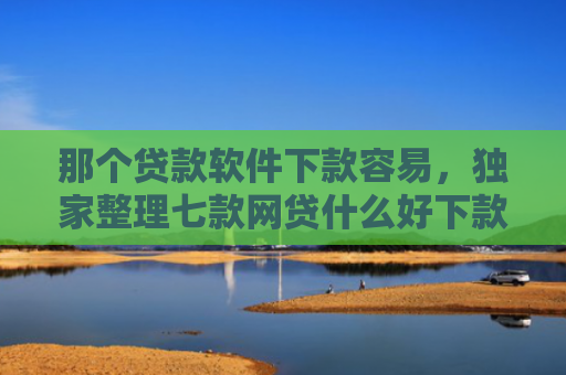 那个贷款软件下款容易，独家整理七款网贷什么好下款不看征信