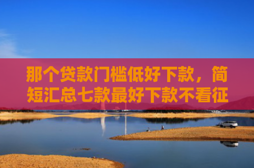 那个贷款门槛低好下款，简短汇总七款最好下款不看征信的网贷