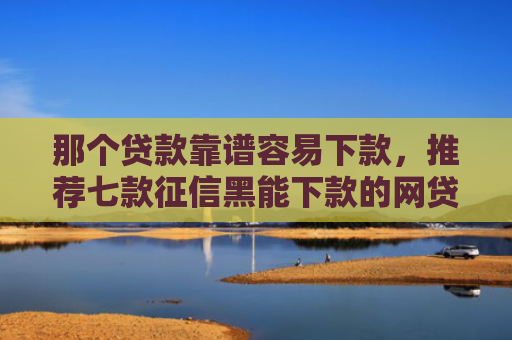 那个贷款靠谱容易下款，推荐七款征信黑能下款的网贷