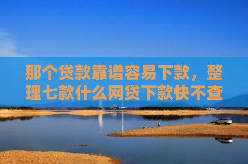 那个贷款靠谱容易下款，整理七款什么网贷下款快不查征信