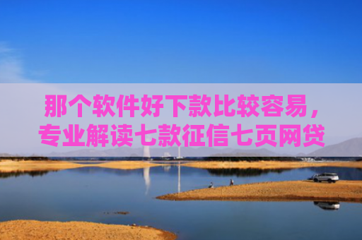 那个软件好下款比较容易，专业解读七款征信七页网贷能下款吗