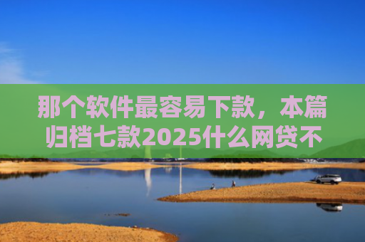 那个软件最容易下款，本篇归档七款2025什么网贷不查征信好下款